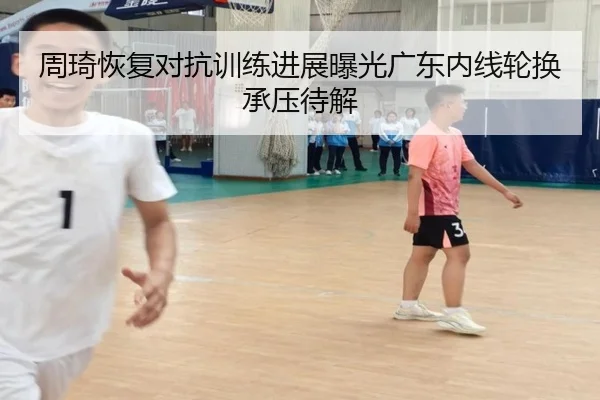 周琦恢复对抗训练进展曝光广东内线轮换承压待解